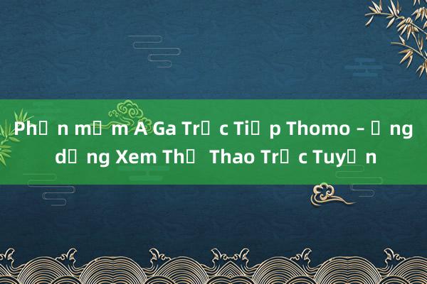 Phần mềm A Ga Trực Tiếp Thomo – Ứng dụng Xem Thể Thao Trực Tuyến