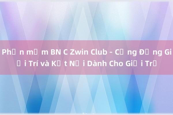 Phần mềm BN C Zwin Club - Cộng Đồng Giải Trí và Kết Nối Dành Cho Giới Trẻ