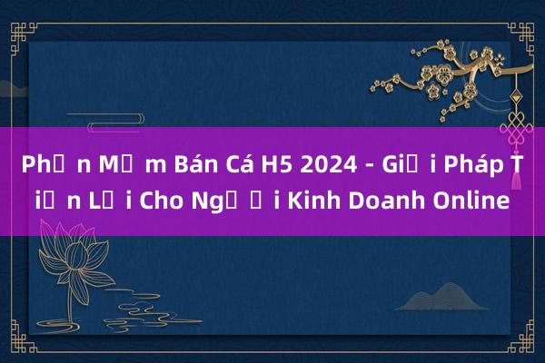 Phần Mềm Bán Cá H5 2024 - Giải Pháp Tiện Lợi Cho Người Kinh Doanh Online