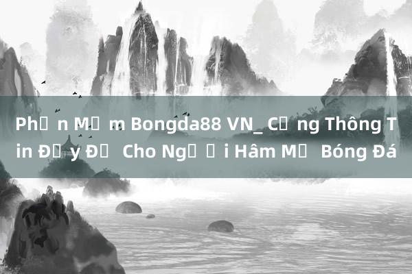 Phần Mềm Bongda88 VN_ Cổng Thông Tin Đầy Đủ Cho Người Hâm Mộ Bóng Đá