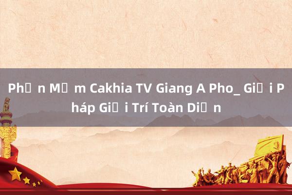 Phần Mềm Cakhia TV Giang A Pho_ Giải Pháp Giải Trí Toàn Diện