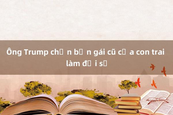 Ông Trump chọn bạn gái cũ của con trai làm đại sứ