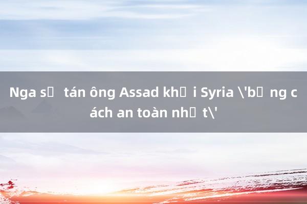 Nga sơ tán ông Assad khỏi Syria 'bằng cách an toàn nhất'