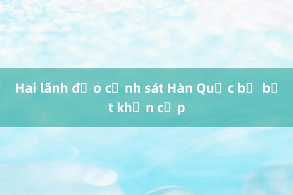 Hai lãnh đạo cảnh sát Hàn Quốc bị bắt khẩn cấp