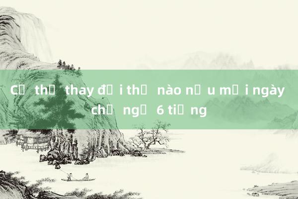 Cơ thể thay đổi thế nào nếu mỗi ngày chỉ ngủ 6 tiếng