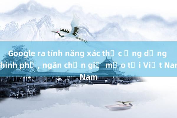 Google ra tính năng xác thực ứng dụng Chính phủ， ngăn chặn giả mạo tại Việt Nam