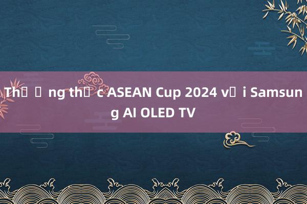 Thưởng thức ASEAN Cup 2024 với Samsung AI OLED TV