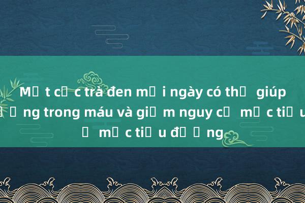 Một cốc trà đen mỗi ngày có thể giúp giảm đường trong máu và giảm nguy cơ mắc tiểu đường