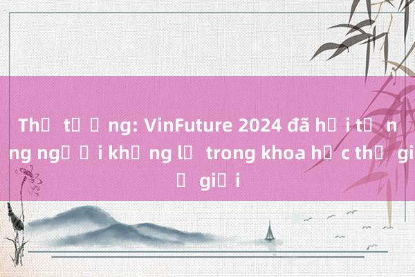 Thủ tướng: VinFuture 2024 đã hội tụ những người khổng lồ trong khoa học thế giới