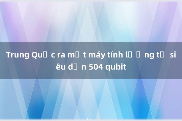 Trung Quốc ra mắt máy tính lượng tử siêu dẫn 504 qubit