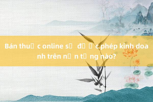 Bán thuốc online sẽ được phép kinh doanh trên nền tảng nào?