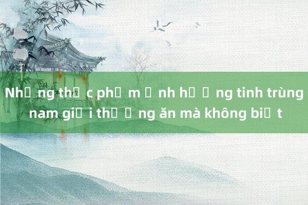 Những thực phẩm ảnh hưởng tinh trùng nam giới thường ăn mà không biết