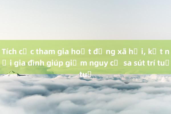 Tích cực tham gia hoạt động xã hội, kết nối gia đình giúp giảm nguy cơ sa sút trí tuệ