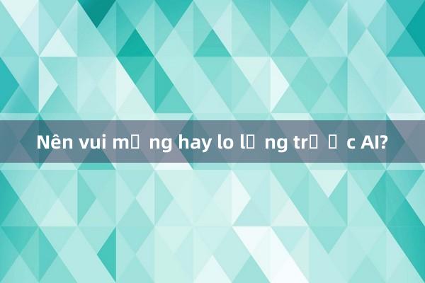 Nên vui mừng hay lo lắng trước AI?