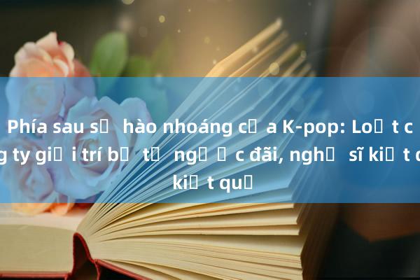 Phía sau sự hào nhoáng của K-pop: Loạt công ty giải trí bị tố ngược đãi， nghệ sĩ kiệt quệ