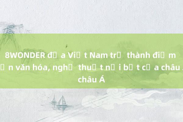 8WONDER đưa Việt Nam trở thành điểm hẹn văn hóa, nghệ thuật nổi bật của châu Á