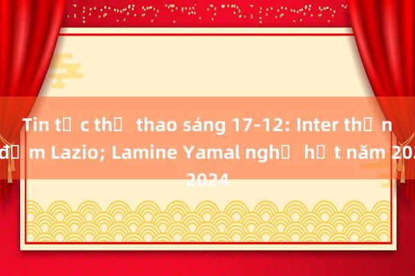 Tin tức thể thao sáng 17-12: Inter thắng đậm Lazio; Lamine Yamal nghỉ hết năm 2024